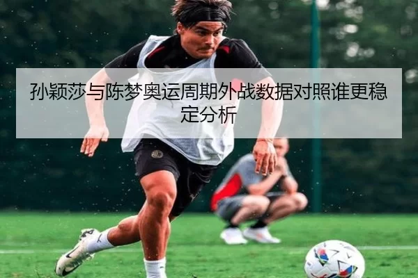 孙颖莎与陈梦奥运周期外战数据对照谁更稳定分析